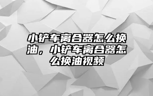 小鏟車離合器怎么換油，小鏟車離合器怎么換油視頻