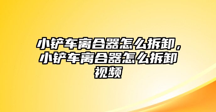 小鏟車離合器怎么拆卸，小鏟車離合器怎么拆卸視頻