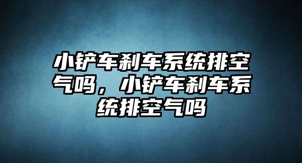 小鏟車剎車系統(tǒng)排空氣嗎，小鏟車剎車系統(tǒng)排空氣嗎