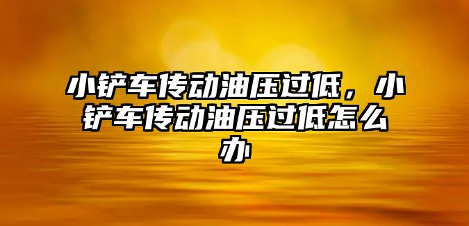 小鏟車傳動油壓過低，小鏟車傳動油壓過低怎么辦