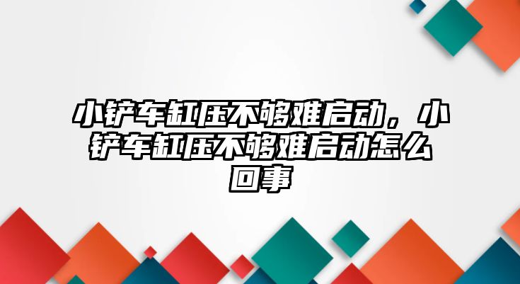 小鏟車缸壓不夠難啟動，小鏟車缸壓不夠難啟動怎么回事