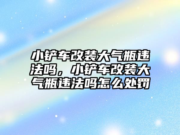 小鏟車改裝大氣瓶違法嗎，小鏟車改裝大氣瓶違法嗎怎么處罰