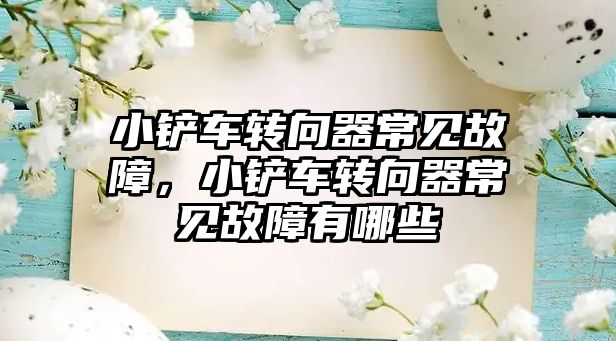 小鏟車轉向器常見故障，小鏟車轉向器常見故障有哪些