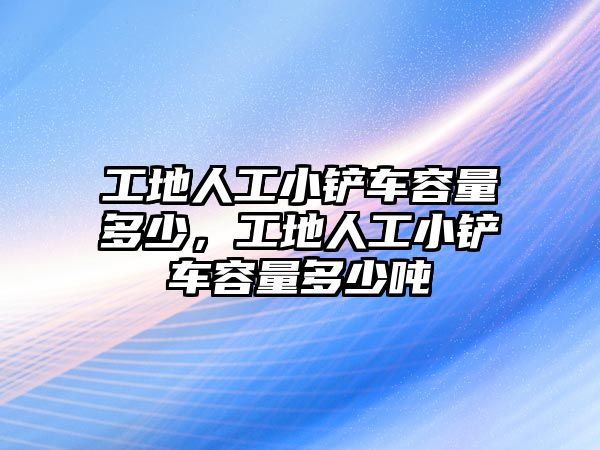 工地人工小鏟車容量多少，工地人工小鏟車容量多少噸