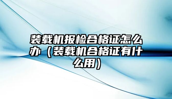 裝載機報檢合格證怎么辦（裝載機合格證有什么用）