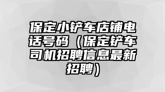 保定小鏟車店鋪電話號碼（保定鏟車司機招聘信息最新招聘）