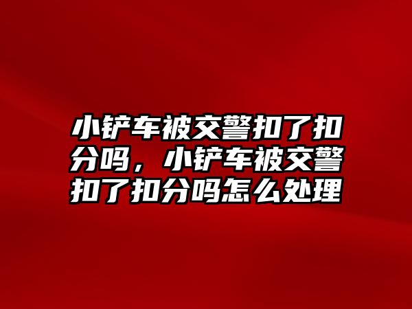 小鏟車被交警扣了扣分嗎，小鏟車被交警扣了扣分嗎怎么處理