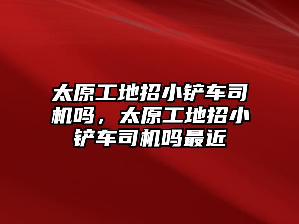 太原工地招小鏟車司機嗎，太原工地招小鏟車司機嗎最近