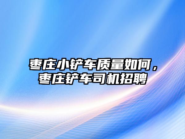 棗莊小鏟車質量如何，棗莊鏟車司機招聘