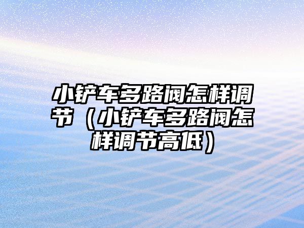 小鏟車多路閥怎樣調(diào)節(jié)（小鏟車多路閥怎樣調(diào)節(jié)高低）