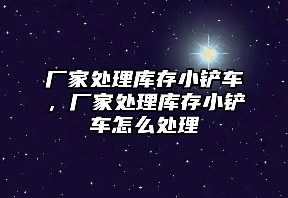 廠家處理庫存小鏟車，廠家處理庫存小鏟車怎么處理