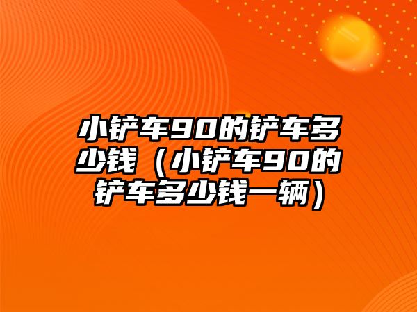 小鏟車90的鏟車多少錢（小鏟車90的鏟車多少錢一輛）