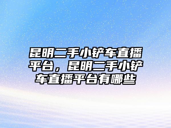 昆明二手小鏟車直播平臺，昆明二手小鏟車直播平臺有哪些