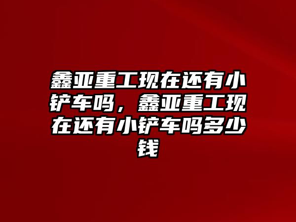 鑫亞重工現在還有小鏟車嗎，鑫亞重工現在還有小鏟車嗎多少錢