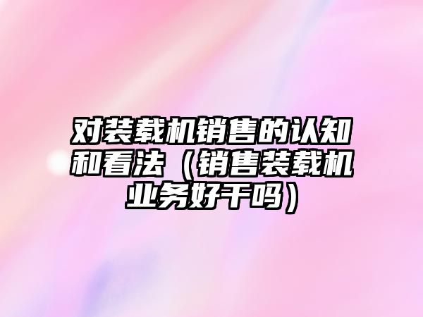 對裝載機銷售的認知和看法（銷售裝載機業務好干嗎）