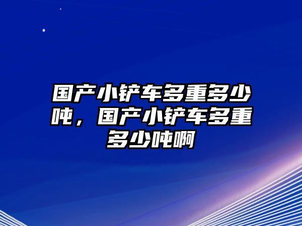 國產小鏟車多重多少噸，國產小鏟車多重多少噸啊