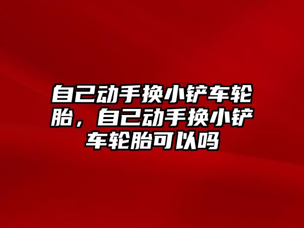 自己動手換小鏟車輪胎，自己動手換小鏟車輪胎可以嗎