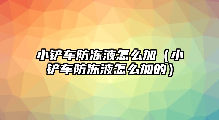 小鏟車防凍液怎么加（小鏟車防凍液怎么加的）