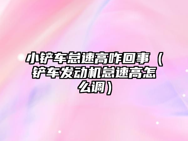 小鏟車怠速高咋回事（鏟車發動機怠速高怎么調）