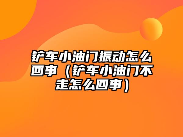 鏟車小油門振動怎么回事（鏟車小油門不走怎么回事）