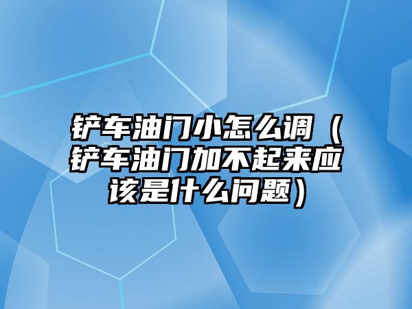 鏟車油門小怎么調（鏟車油門加不起來應該是什么問題）