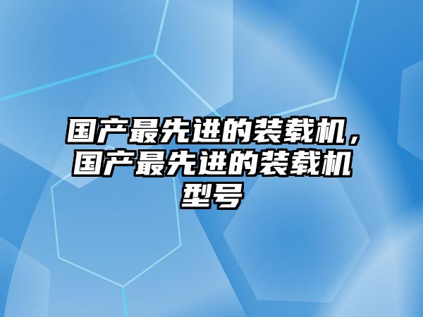 國產最先進的裝載機，國產最先進的裝載機型號