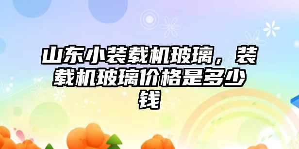 山東小裝載機玻璃，裝載機玻璃價格是多少錢