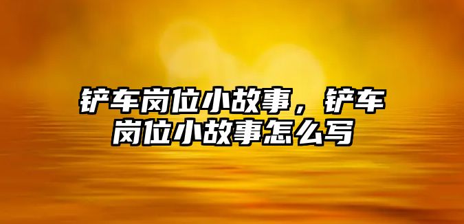 鏟車崗位小故事，鏟車崗位小故事怎么寫