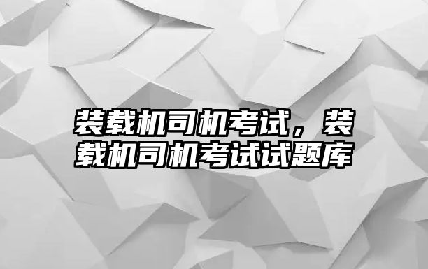 裝載機司機考試，裝載機司機考試試題庫