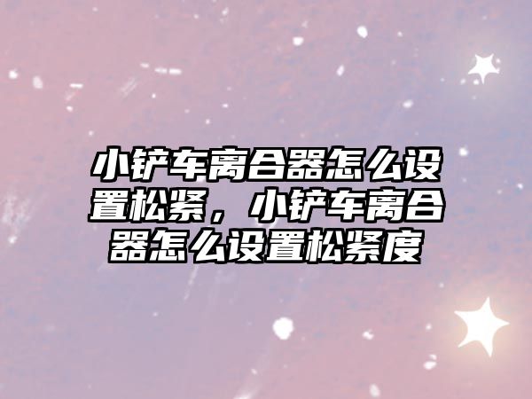 小鏟車離合器怎么設置松緊，小鏟車離合器怎么設置松緊度