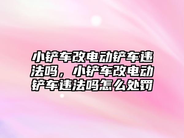 小鏟車改電動鏟車違法嗎，小鏟車改電動鏟車違法嗎怎么處罰