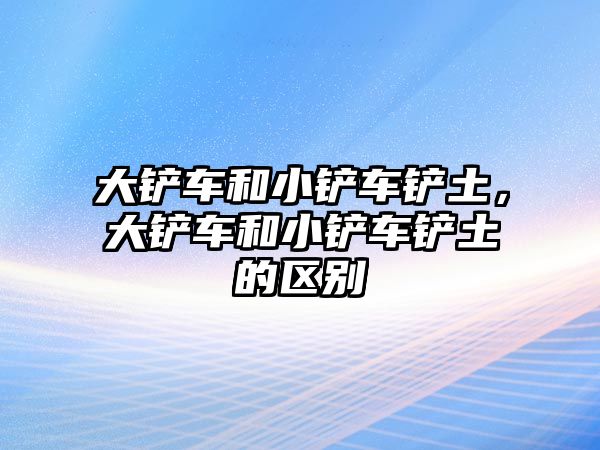 大鏟車和小鏟車鏟土，大鏟車和小鏟車鏟土的區別