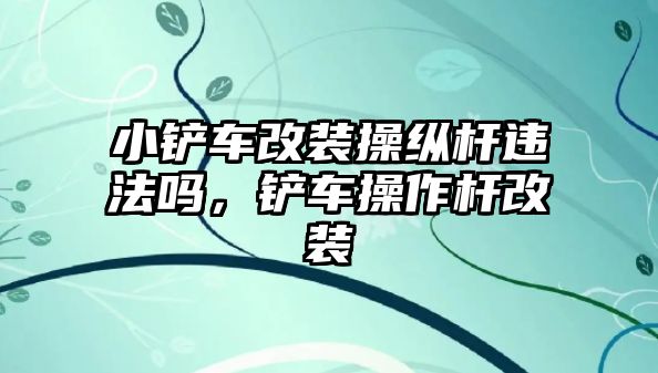 小鏟車改裝操縱桿違法嗎，鏟車操作桿改裝