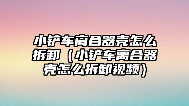 小鏟車離合器殼怎么拆卸（小鏟車離合器殼怎么拆卸視頻）