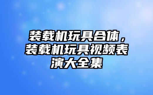 裝載機玩具合體，裝載機玩具視頻表演大全集