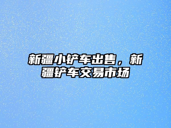 新疆小鏟車出售，新疆鏟車交易市場(chǎng)