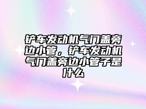 鏟車發動機氣門蓋旁邊小管，鏟車發動機氣門蓋旁邊小管子是什么