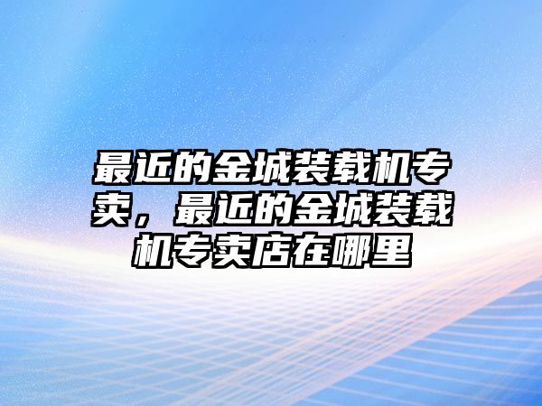 最近的金城裝載機專賣，最近的金城裝載機專賣店在哪里