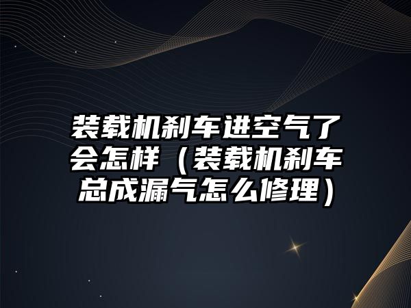 裝載機剎車進空氣了會怎樣（裝載機剎車總成漏氣怎么修理）