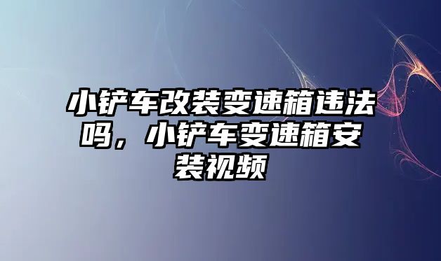 小鏟車改裝變速箱違法嗎，小鏟車變速箱安裝視頻