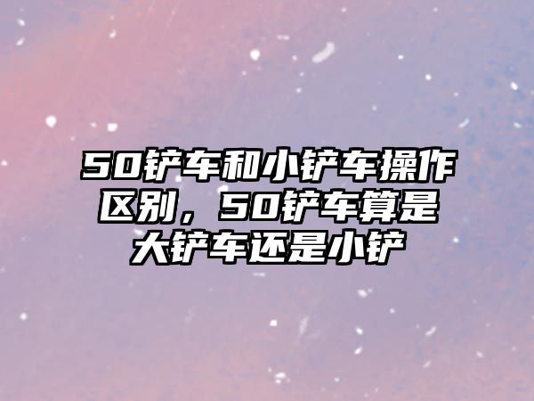 50鏟車和小鏟車操作區別，50鏟車算是大鏟車還是小鏟