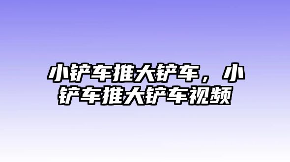 小鏟車推大鏟車，小鏟車推大鏟車視頻