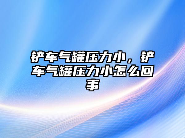 鏟車氣罐壓力小，鏟車氣罐壓力小怎么回事