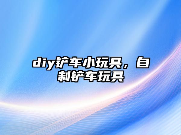 diy鏟車小玩具，自制鏟車玩具