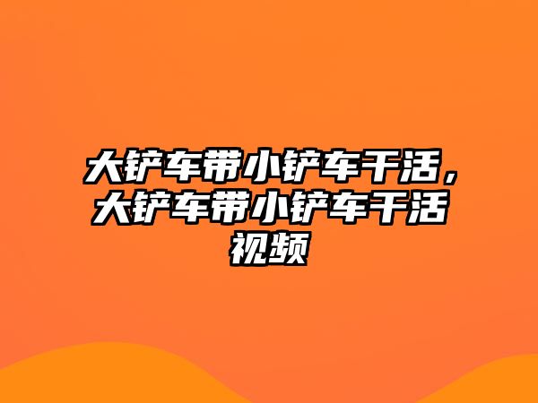 大鏟車帶小鏟車干活，大鏟車帶小鏟車干活視頻