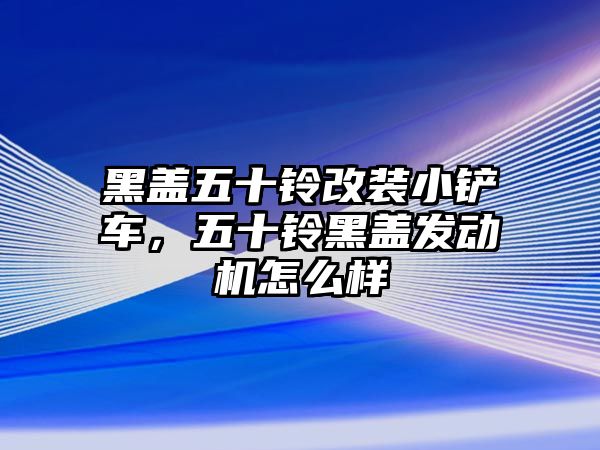 黑蓋五十鈴改裝小鏟車，五十鈴黑蓋發動機怎么樣