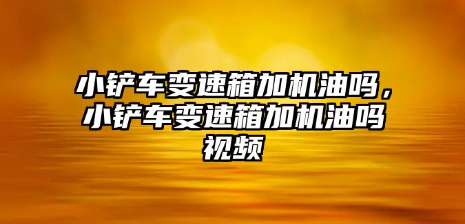 小鏟車變速箱加機油嗎，小鏟車變速箱加機油嗎視頻