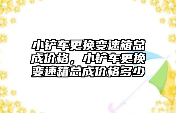 小鏟車更換變速箱總成價格，小鏟車更換變速箱總成價格多少