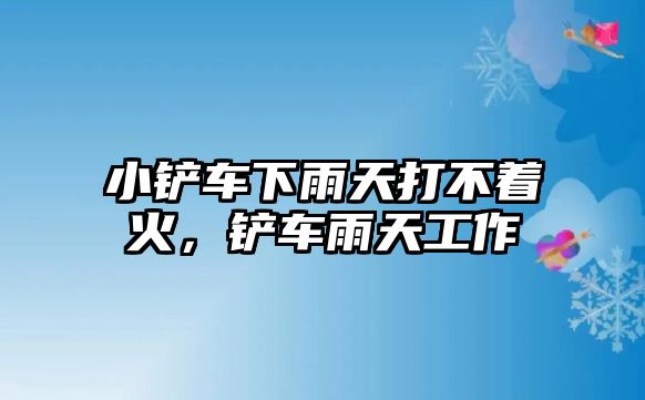 小鏟車下雨天打不著火，鏟車雨天工作