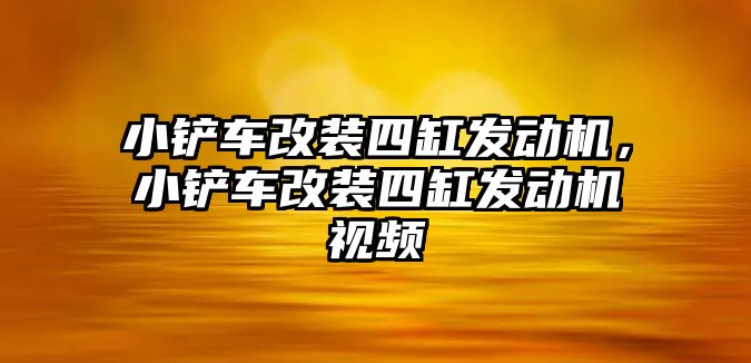 小鏟車改裝四缸發動機，小鏟車改裝四缸發動機視頻